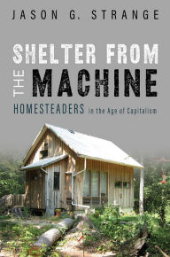 Title: Shelter from the Machine: Homesteaders in the Age of Capitalism, Author: Jason G. Strange