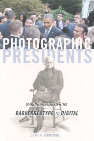 Title: Photographic Presidents: Making History from Daguerreotype to Digital, Author: Cara A. Finnegan