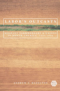 Title: Labor's Outcasts: Migrant Farmworkers and Unions in North America, 1934-1966, Author: Andrew J. Hazelton