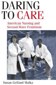 Title: Daring to Care: American Nursing and Second-Wave Feminism, Author: Susan Gelfand Malka