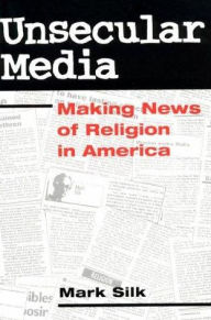 Title: Unsecular Media: MAKING NEWS OF RELIGION IN AMERICA, Author: Mark Silk