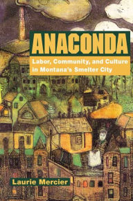 Title: Anaconda: Labor, Community, and Culture in Montana's Smelter City / Edition 1, Author: Laurie Mercier