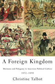 Title: A Foreign Kingdom: Mormons and Polygamy in American Political Culture, 1852-1890, Author: Christine Talbot