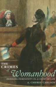 Title: The Crimes of Womanhood: Defining Femininity in a Court of Law, Author: A. Cheree Carlson