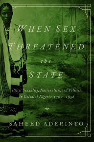 Title: When Sex Threatened the State: Illicit Sexuality, Nationalism, and Politics in Colonial Nigeria, 1900-1958, Author: Saheed Aderinto