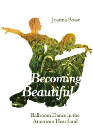 Title: Becoming Beautiful: Ballroom Dance in the American Heartland, Author: Joanna Bosse