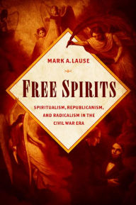 Title: Free Spirits: Spiritualism, Republicanism, and Radicalism in the Civil War Era, Author: Mark A. Lause