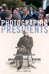 Title: Photographic Presidents: Making History from Daguerreotype to Digital, Author: Cara A. Finnegan
