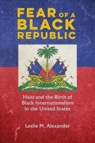 Title: Fear of a Black Republic: Haiti and the Birth of Black Internationalism in the United States, Author: Leslie M. Alexander