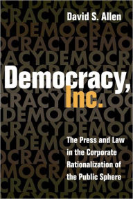 Title: Democracy, Inc.: The Press and Law in the Corporate Rationalization of the Public Sphere, Author: David S. Allen