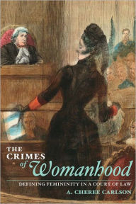 Title: The Crimes of Womanhood: Defining Femininity in a Court of Law, Author: A. Cheree Carlson