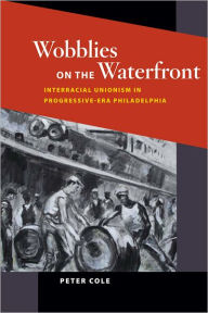 Title: Wobblies on the Waterfront: Interracial Unionism in Progressive-Era Philadelphia, Author: Peter Cole
