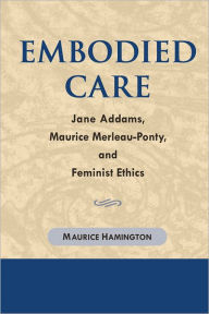 Title: Embodied Care: Jane Addams, Maurice Merleau-Ponty, and Feminist Ethics, Author: Maurice Hamington