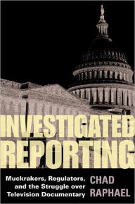 Title: Investigated Reporting: Muckrakers, Regulators, and the Struggle over Television Documentary, Author: Chad Raphael