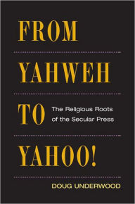 Title: From Yahweh to Yahoo!: The Religious Roots of the Secular Press, Author: Doug Underwood