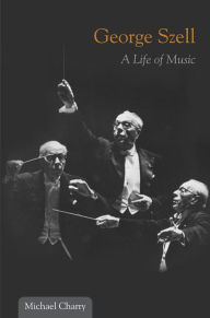 Title: George Szell: A Life of Music, Author: Michael Charry