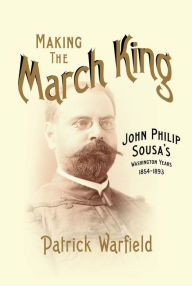 Title: Making the March King: John Philip Sousa's Washington Years, 1854-1893, Author: Patrick Warfield