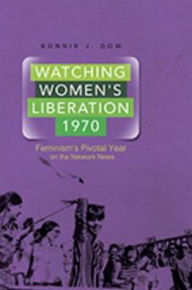 Title: Watching Women's Liberation, 1970: Feminism's Pivotal Year on the Network News, Author: Bonnie J. Dow