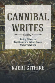 Title: Cannibal Writes: Eating Others in Caribbean and Indian Ocean Women's Writing, Author: Njeri Githire