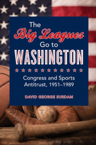 Title: The Big Leagues Go to Washington: Congress and Sports Antitrust, 1951-1989, Author: David George Surdam