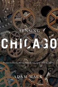 Title: Sensing Chicago: Noisemakers, Strikebreakers, and Muckrakers, Author: Adam Mack