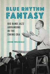 Title: Blue Rhythm Fantasy: Big Band Jazz Arranging in the Swing Era, Author: John Wriggle