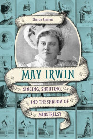 Title: May Irwin: Singing, Shouting, and the Shadow of Minstrelsy, Author: Sharon Ammen