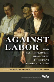 Title: Against Labor: How U.S. Employers Organized to Defeat Union Activism, Author: Rosemary Feurer