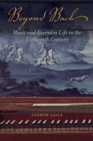 Title: Beyond Bach: Music and Everyday Life in the Eighteenth Century, Author: Andrew Talle