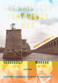 Title: The Railroad That Never Was: Vanderbilt, Morgan, and the South Pennsylvania Railroad, Author: Herbert H. Harwood