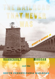 Title: The Railroad That Never Was: Vanderbilt, Morgan, and the South Pennsylvania Railroad, Author: Herbert H. Harwood Jr.