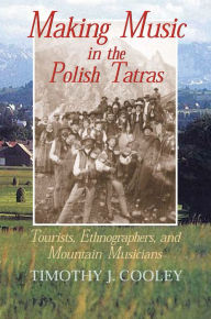 Title: Making Music in the Polish Tatras: Tourists, Ethnographers, and Mountain Musicians, Author: Timothy J. Cooley