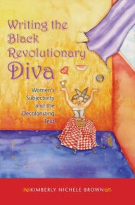 Title: Writing the Black Revolutionary Diva: Women's Subjectivity and the Decolonizing Text, Author: Kimberly Nichele Brown