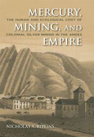 Title: Mercury, Mining, and Empire: The Human and Ecological Cost of Colonial Silver Mining in the Andes, Author: Nicholas A. Robins