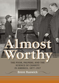 Title: Almost Worthy: The Poor, Paupers, and the Science of Charity in America, 1877-1917, Author: Brent Ruswick