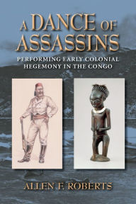 Title: A Dance of Assassins: Performing Early Colonial Hegemony in the Congo, Author: Allen F. Roberts
