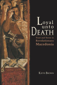 Title: Loyal Unto Death: Trust and Terror in Revolutionary Macedonia, Author: Keith Brown