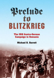 Title: Prelude to Blitzkrieg: The 1916 Austro-German Campaign in Romania, Author: Michael B. Barrett