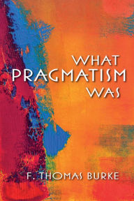 Title: What Pragmatism Was, Author: F. Thomas Burke