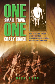 Title: One Small Town, One Crazy Coach: The Ireland Spuds and the 1963 Indiana High School Basketball Season, Author: Mike Roos