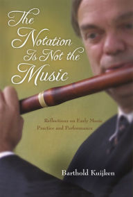 Title: The Notation Is Not the Music: Reflections on Early Music Practice and Performance, Author: Barthold Kuijken