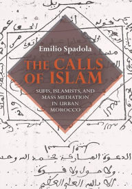 Title: The Calls of Islam: Sufis, Islamists, and Mass Mediation in Urban Morocco, Author: Emilio Spadola