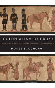 Title: Colonialism by Proxy: Hausa Imperial Agents and Middle Belt Consciousness in Nigeria, Author: Moses E. Ochonu