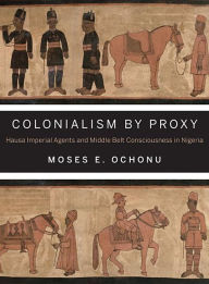 Title: Colonialism by Proxy: Hausa Imperial Agents and Middle Belt Consciousness in Nigeria, Author: Moses E. Ochonu