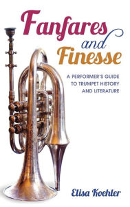 Title: Fanfares and Finesse: A Performer's Guide to Trumpet History and Literature, Author: Elisa Koehler
