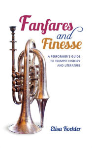 Title: Fanfares and Finesse: A Performer's Guide to Trumpet History and Literature, Author: Elisa Koehler