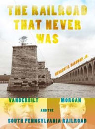 Title: The Railroad That Never Was: Vanderbilt, Morgan, and the South Pennsylvania Railroad, Author: Herbert H. Harwood