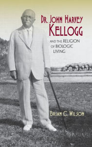 Title: Dr. John Harvey Kellogg and the Religion of Biologic Living, Author: Brian C. Wilson