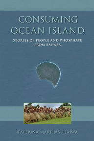 Title: Consuming Ocean Island: Stories of People and Phosphate from Banaba, Author: Katerina Martina Teaiwa