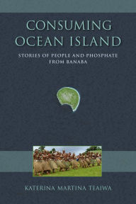 Title: Consuming Ocean Island: Stories of People and Phosphate from Banaba, Author: Katerina Martina Teaiwa